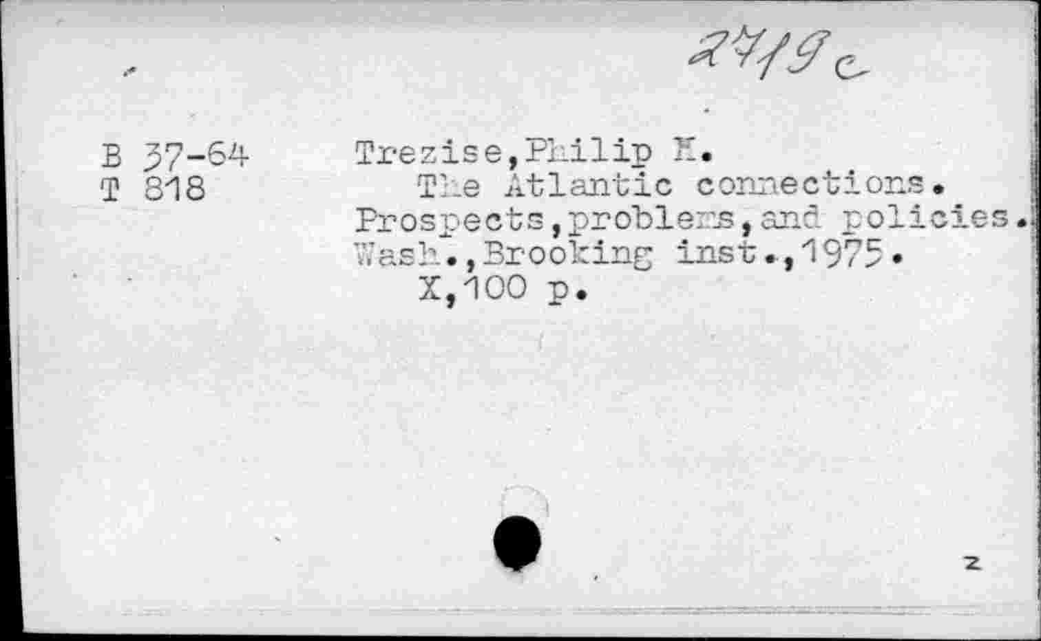 ﻿B 37-64
T 818
Trezise,Philip 1'.
The Atlantic connections. Prospects,problem,and policies. 7;ash.,Brooking inst., 1975 •
X,1OO p.